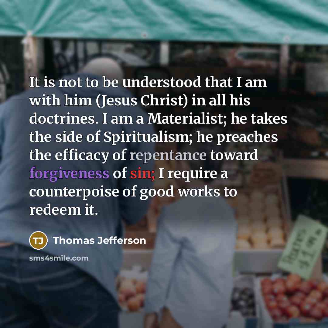 “It is not to be understood that I am with him (Jesus Christ) in all his doctrines. I am a Materialist; he takes the side of Spiritualism; he preaches the efficacy of repentance toward forgiveness of sin; I require a counterpoise of good works to redeem it.” quote by Thomas Jefferson