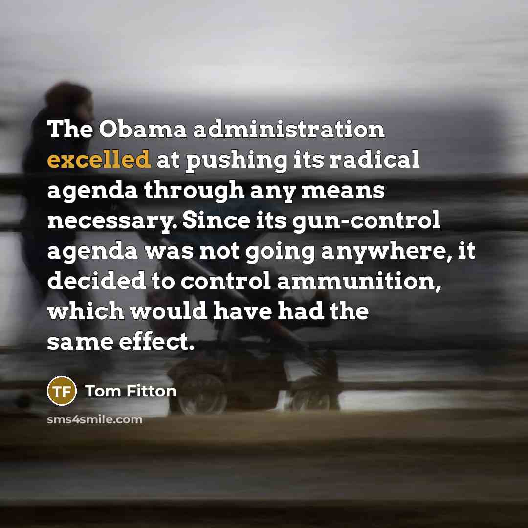 “The Obama administration excelled at pushing its radical agenda through any means necessary. Since its gun-control agenda was not going anywhere, it decided to control ammunition, which would have had the same effect.” quote by Tom Fitton