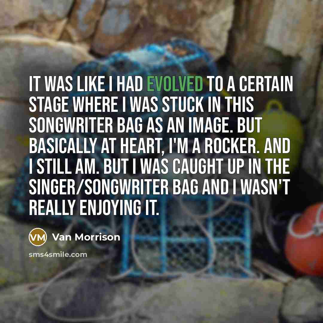 “It was like I had evolved to a certain stage where I was stuck in this songwriter bag as an image. But basically at heart, I'm a rocker. And I still am. But I was caught up in the singer/songwriter bag and I wasn't really enjoying it.” quote by Van Morrison