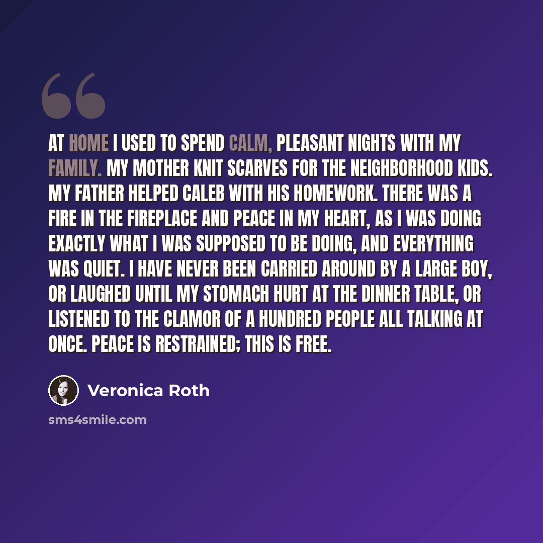 “At home I used to spend calm, pleasant nights with my family. My mother knit scarves for the neighborhood kids. My father helped Caleb with his homework. There was a fire in the fireplace and peace in my heart, as I was doing exactly what I was supposed to be doing, and everything was quiet. I…” quote by Veronica Roth