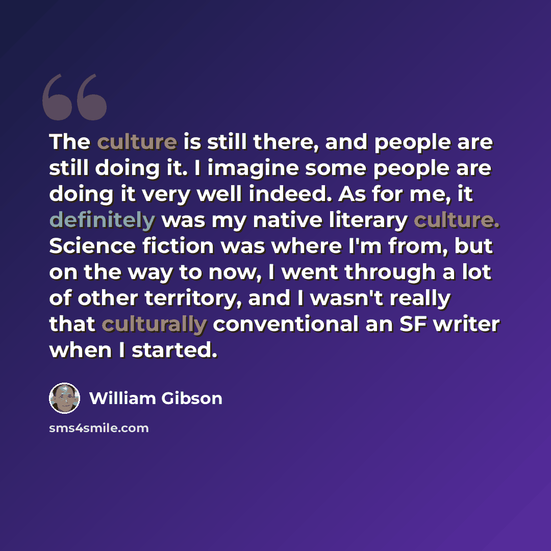 “The culture is still there, and people are still doing it. I imagine some people are doing it very well indeed. As for me, it definitely was my native literary culture. Science fiction was where I'm from, but on the way to now, I went through a lot of other territory, and I wasn't really that…” quote by William Gibson