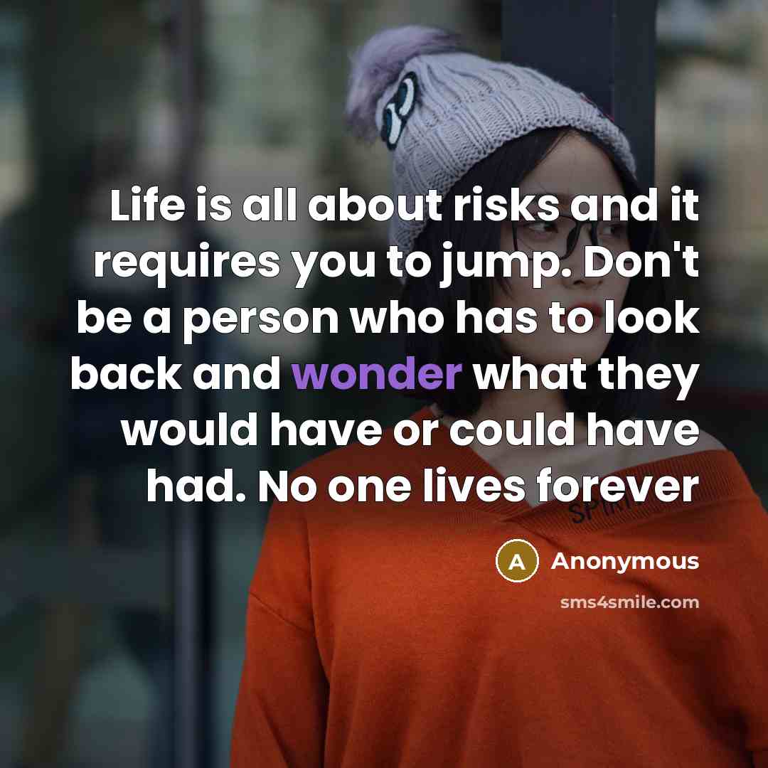 “Life is all about risks and it requires you to jump. Don't be a person who has to look back and wonder what they would have or could have had. No one lives forever” quote by Anonymous