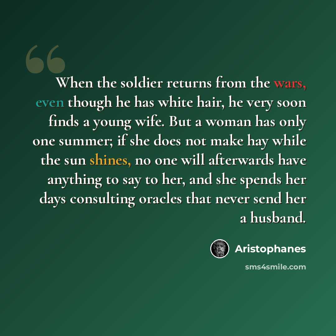 “When the soldier returns from the wars, even though he has white hair, he very soon finds a young wife. But a woman has only one summer; if she does not make hay while the sun shines, no one will afterwards have anything to say to her, and she spends her days consulting oracles that never send her…” quote by Aristophanes