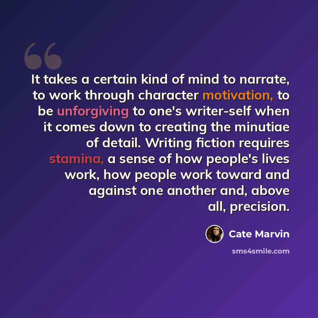 “It takes a certain kind of mind to narrate, to work through character motivation, to be unforgiving to one's writer-self when it comes down to creating the minutiae of detail. Writing fiction requires stamina, a sense of how people's lives work, how people work toward and against one another and…” quote by Cate Marvin