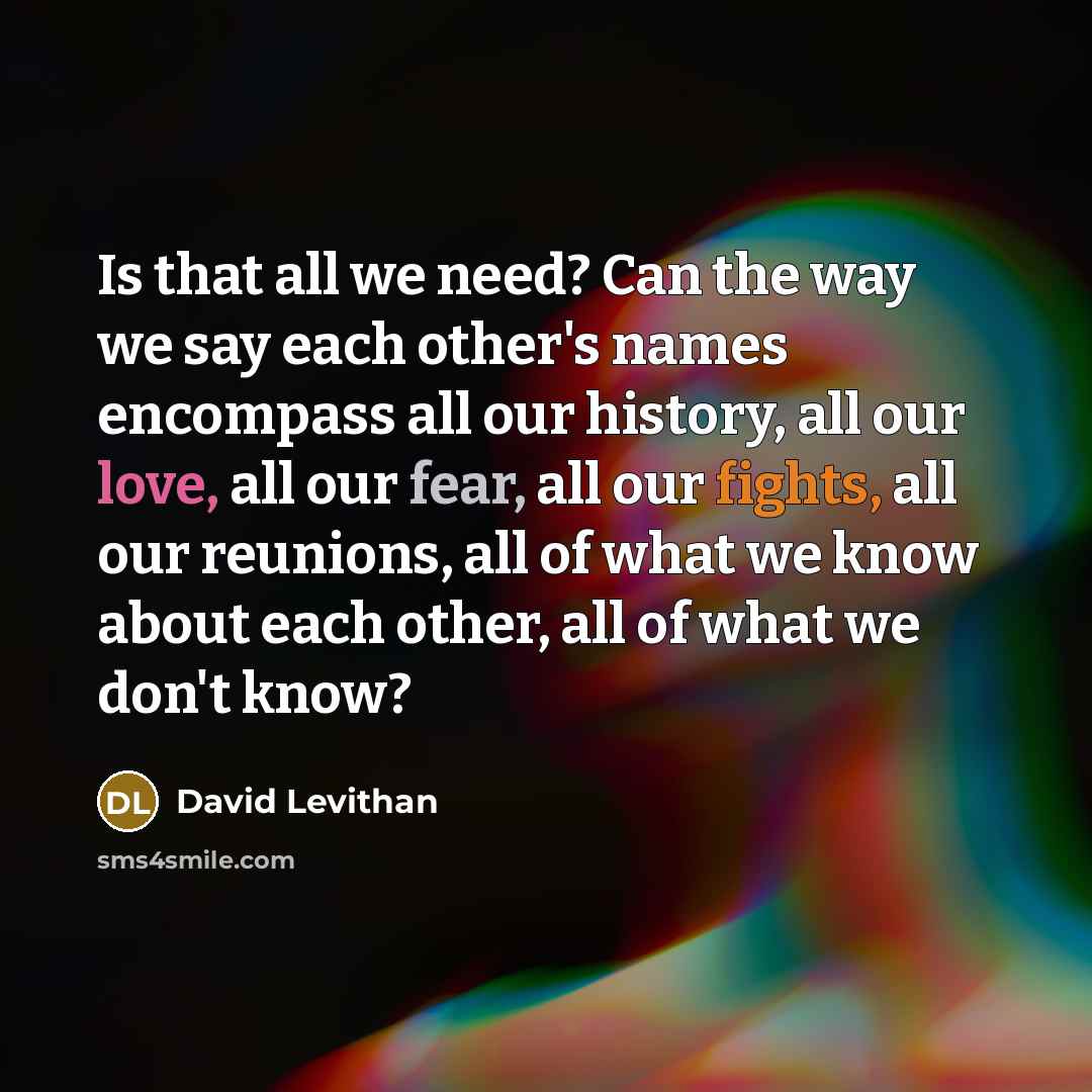 “Is that all we need? Can the way we say each other's names encompass all our history, all our love, all our fear, all our fights, all our reunions, all of what we know about each other, all of what we don't know?” quote by David Levithan