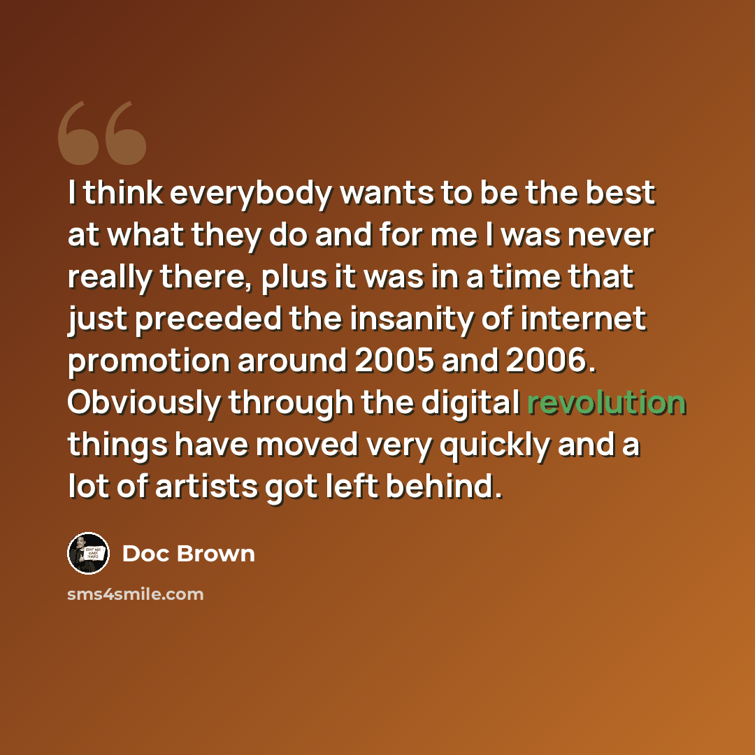 “I think everybody wants to be the best at what they do and for me I was never really there, plus it was in a time that just preceded the insanity of internet promotion around 2005 and 2006. Obviously through the digital revolution things have moved very quickly and a lot of artists got left behind.” quote by Doc Brown