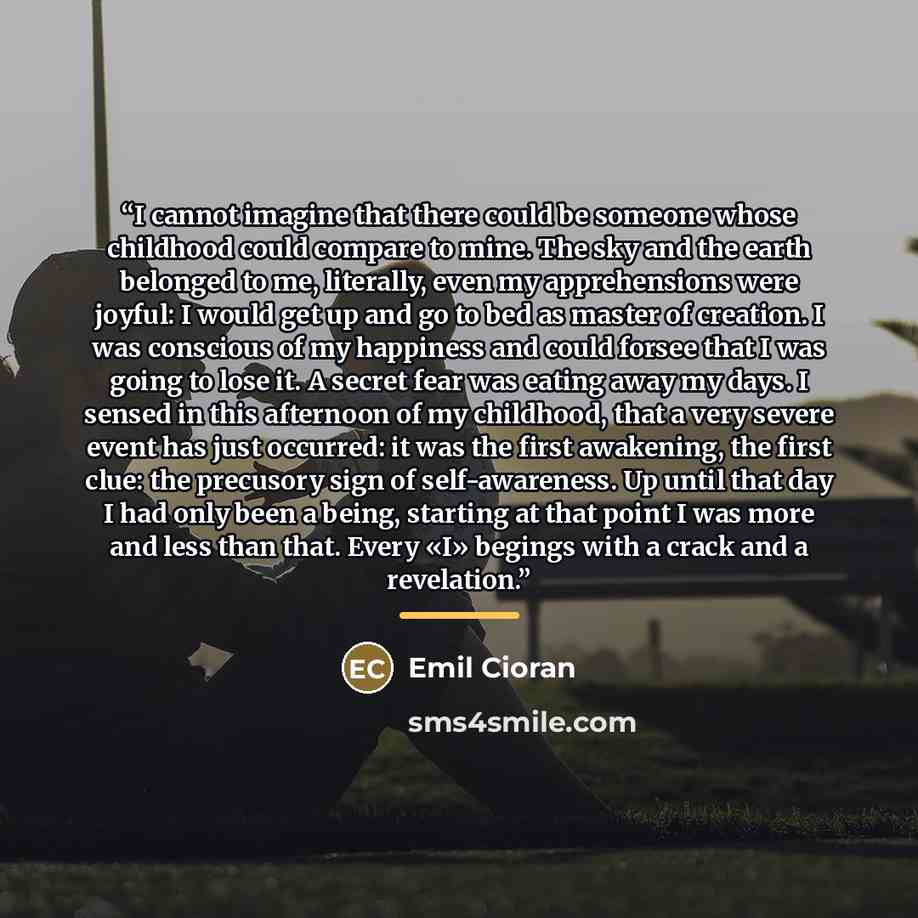 “I cannot imagine that there could be someone whose childhood could compare to mine. The sky and the earth belonged to me, literally, even my apprehensions were joyful: I would get up and go to bed as master of creation. I was conscious of my happiness and could forsee that I was going to lose it…” quote by Emil Cioran