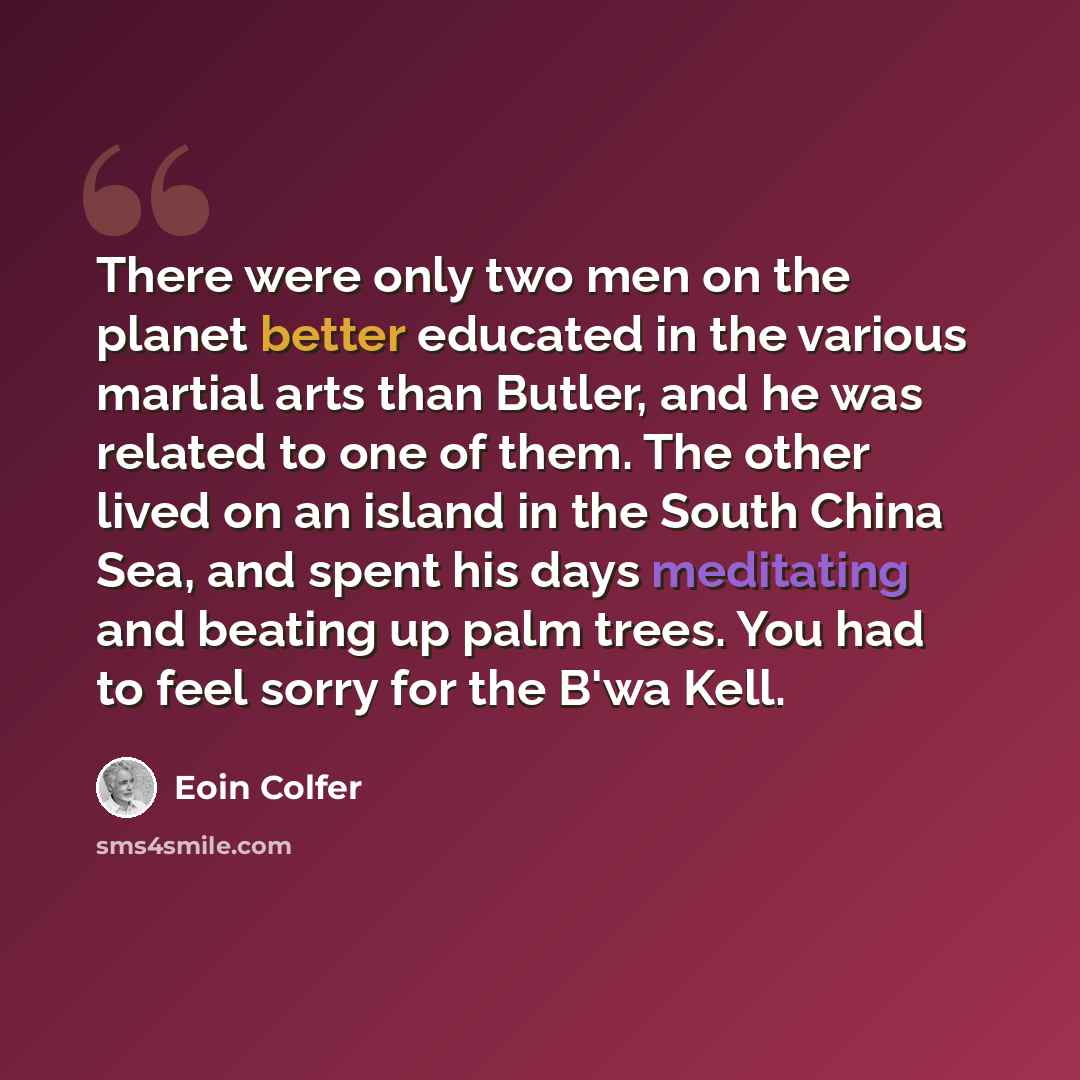 “There were only two men on the planet better educated in the various martial arts than Butler, and he was related to one of them. The other lived on an island in the South China Sea, and spent his days meditating and beating up palm trees. You had to feel sorry for the B'wa Kell.” quote by Eoin Colfer