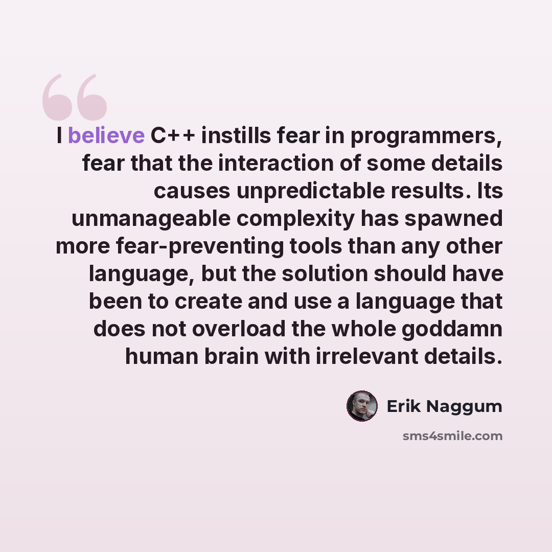 “I believe C++ instills fear in programmers, fear that the interaction of some details causes unpredictable results. Its unmanageable complexity has spawned more fear-preventing tools than any other language, but the solution should have been to create and use a language that does not overload the…” quote by Erik Naggum
