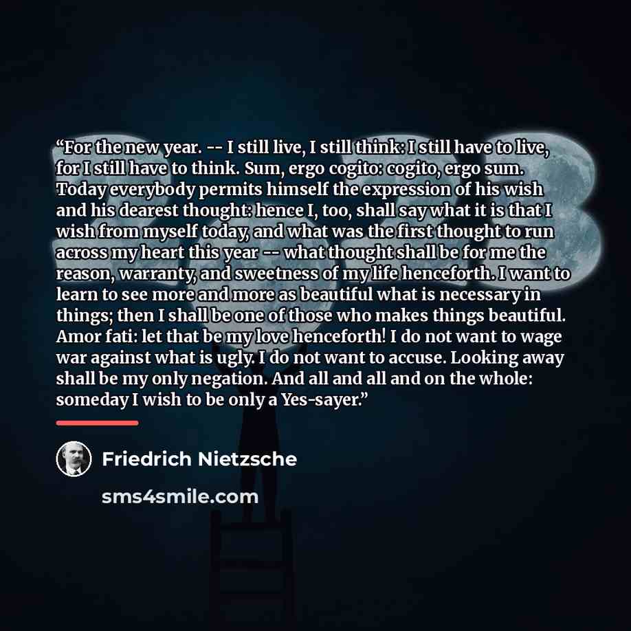 “For the new year. -- I still live, I still think: I still have to live, for I still have to think. Sum, ergo cogito: cogito, ergo sum. Today everybody permits himself the expression of his wish and his dearest thought: hence I, too, shall say what it is that I wish from myself today, and what was…” quote by Friedrich Nietzsche