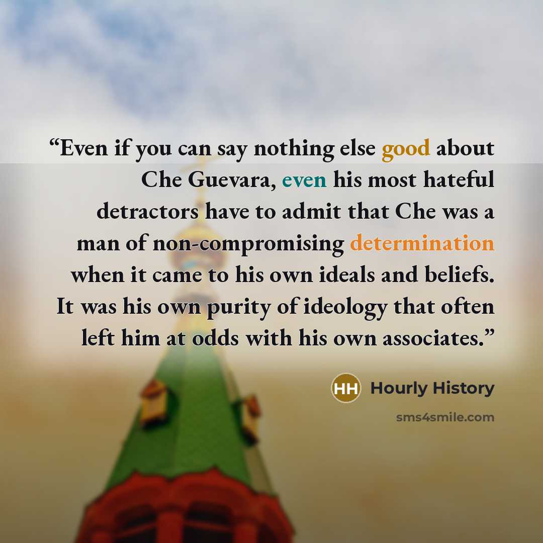 “Even if you can say nothing else good about Che Guevara, even his most hateful detractors have to admit that Che was a man of non-compromising determination when it came to his own ideals and beliefs. It was his own purity of ideology that often left him at odds with his own associates.” quote by Hourly History