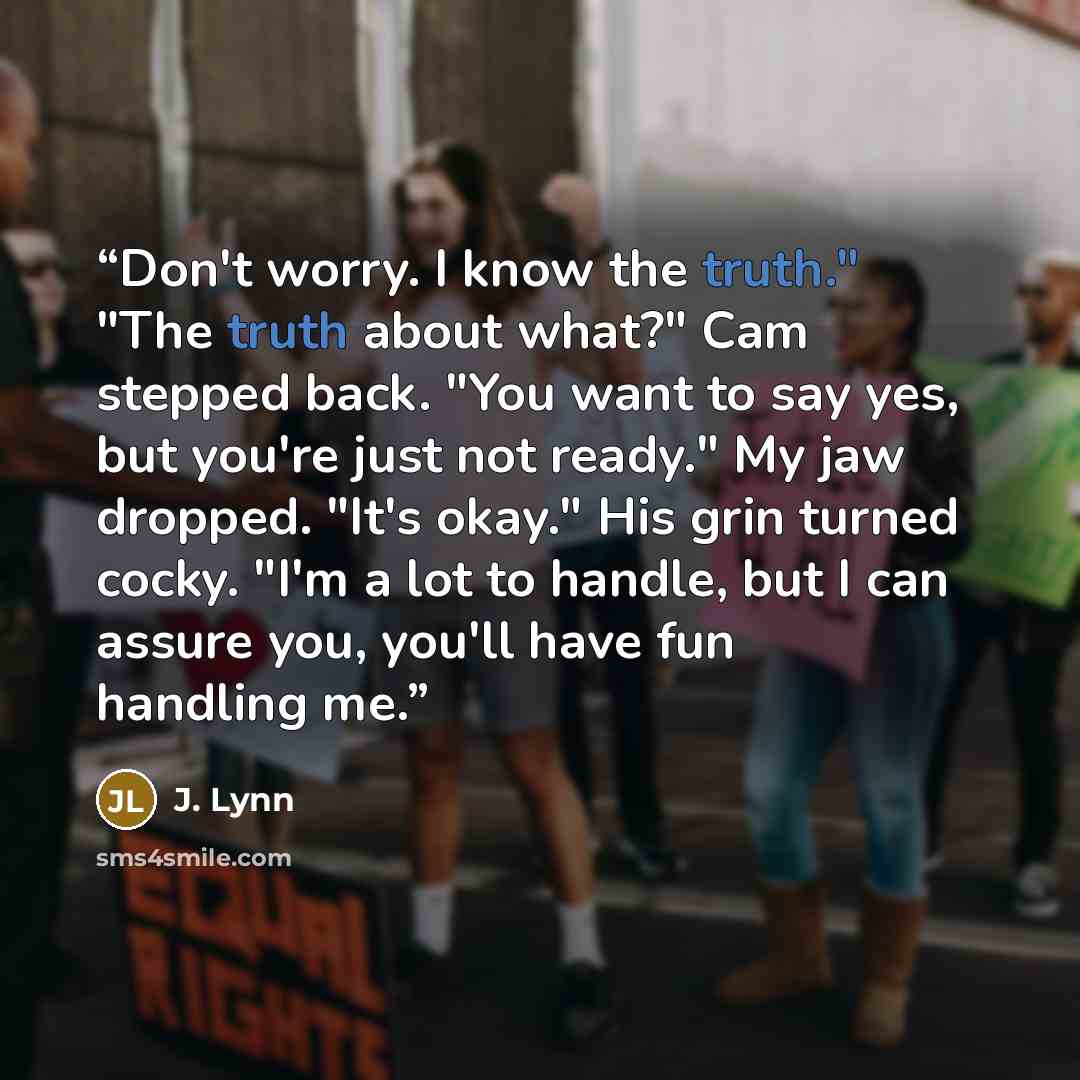 “Don't worry. I know the truth." "The truth about what?" Cam stepped back. "You want to say yes, but you're just not ready." My jaw dropped. "It's okay." His grin turned cocky. "I'm a lot to handle, but I can assure you, you'll have fun handling me.” quote by J. Lynn