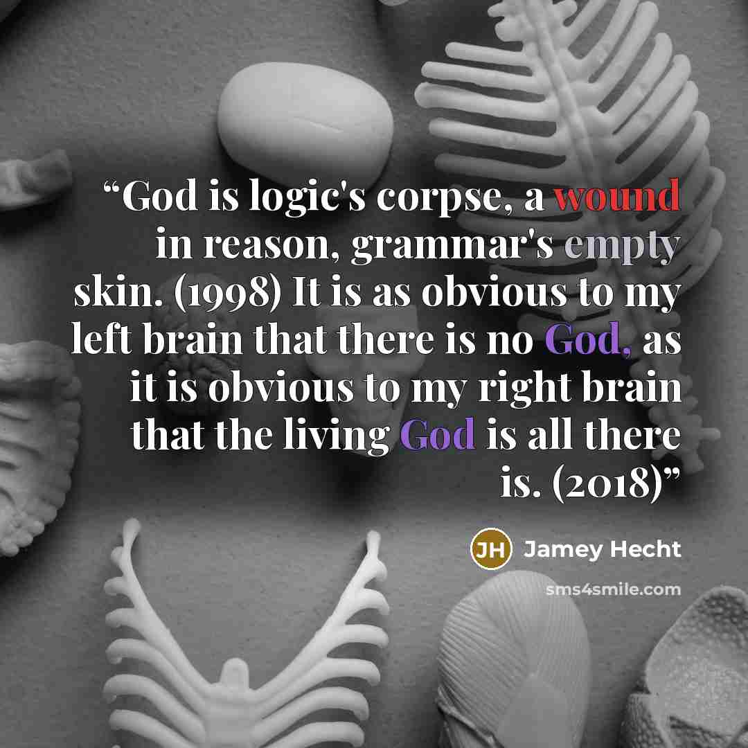 “God is logic's corpse, a wound in reason, grammar's empty skin. (1998) It is as obvious to my left brain that there is no God, as it is obvious to my right brain that the living God is all there is. (2018)” quote by Jamey Hecht
