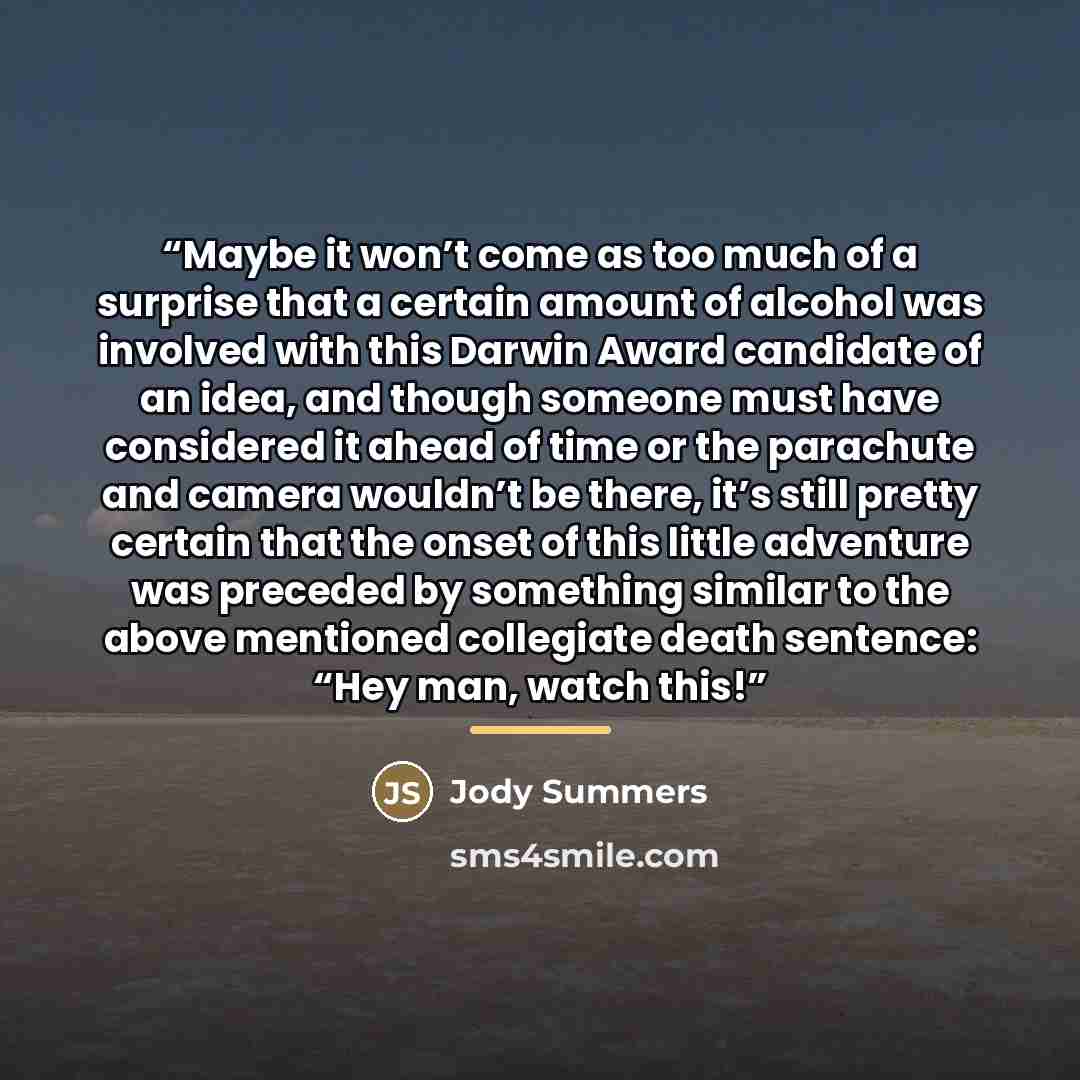 “Maybe it won’t come as too much of a surprise that a certain amount of alcohol was involved with this Darwin Award candidate of an idea, and though someone must have considered it ahead of time or the parachute and camera wouldn’t be there, it’s still pretty certain that the onset of this little…” quote by Jody Summers