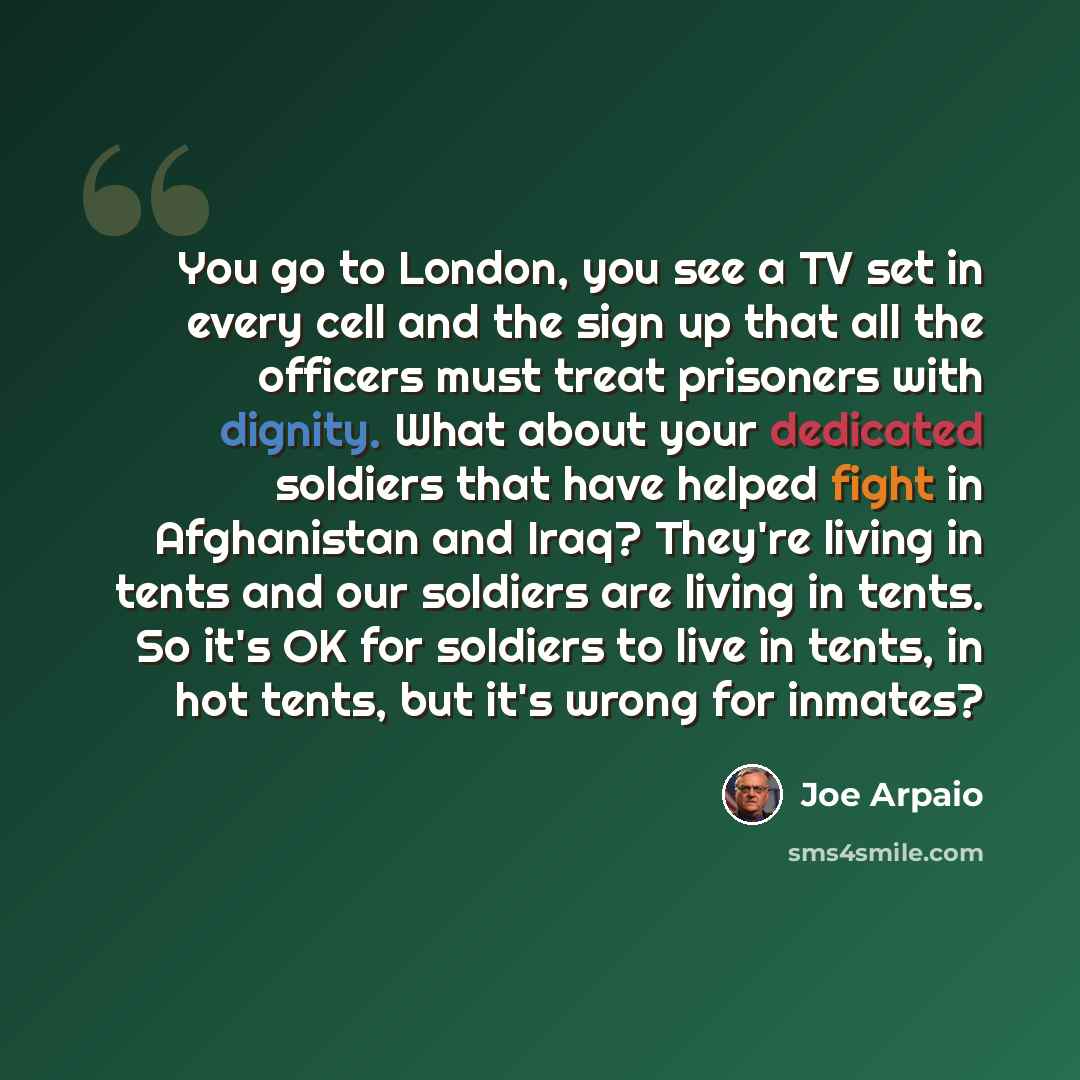 “You go to London, you see a TV set in every cell and the sign up that all the officers must treat prisoners with dignity. What about your dedicated soldiers that have helped fight in Afghanistan and Iraq? They're living in tents and our soldiers are living in tents. So it's OK for soldiers to live…” quote by Joe Arpaio