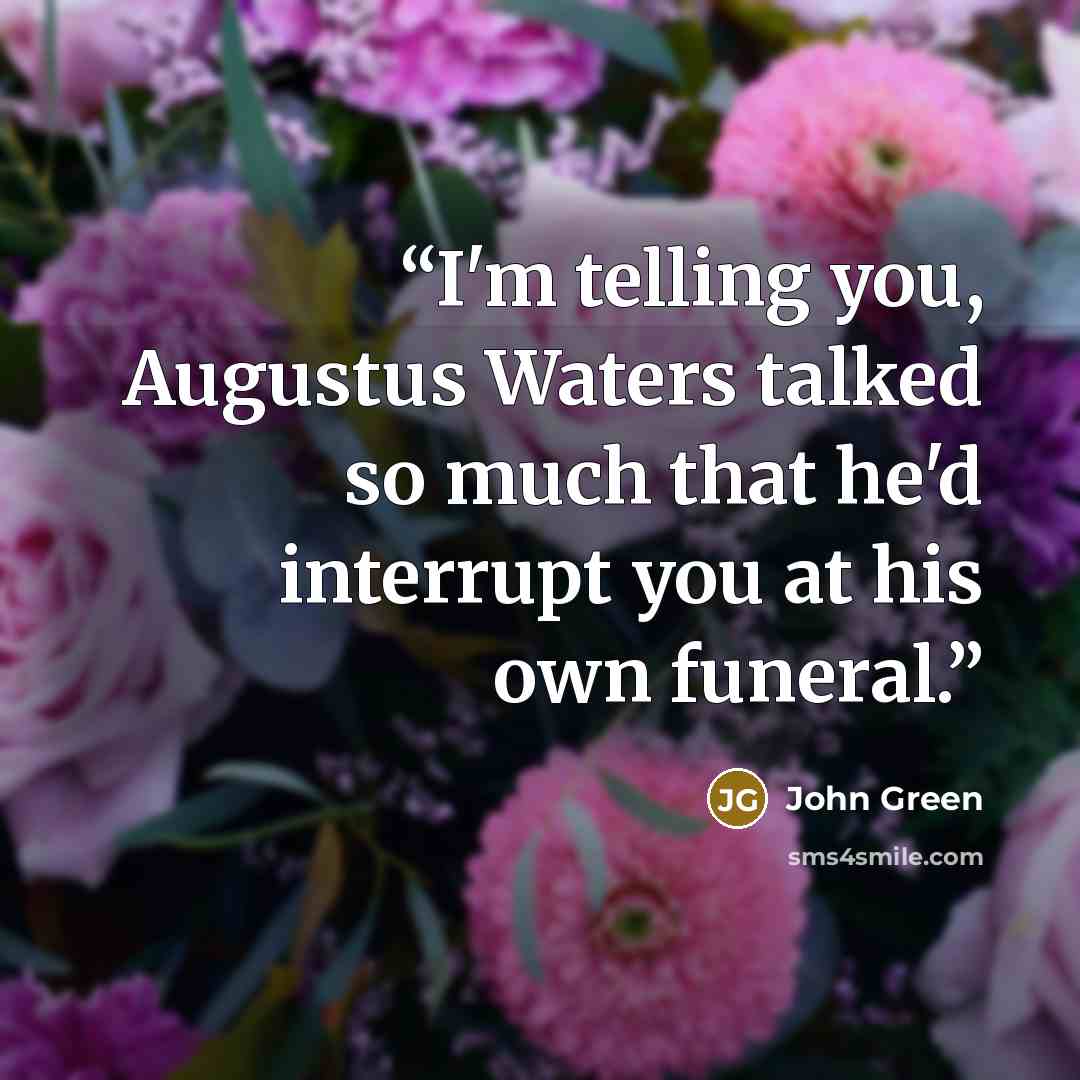 “I'm telling you, Augustus Waters talked so much that he'd interrupt you at his own funeral.” quote by John Green