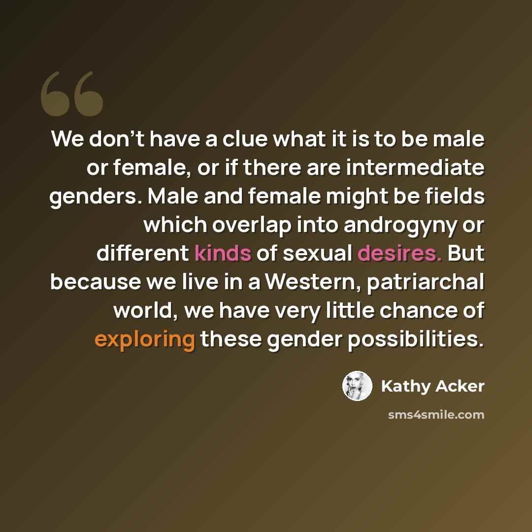 “We don't have a clue what it is to be male or female, or if there are intermediate genders. Male and female might be fields which overlap into androgyny or different kinds of sexual desires. But because we live in a Western, patriarchal world, we have very little chance of exploring these gender…” quote by Kathy Acker