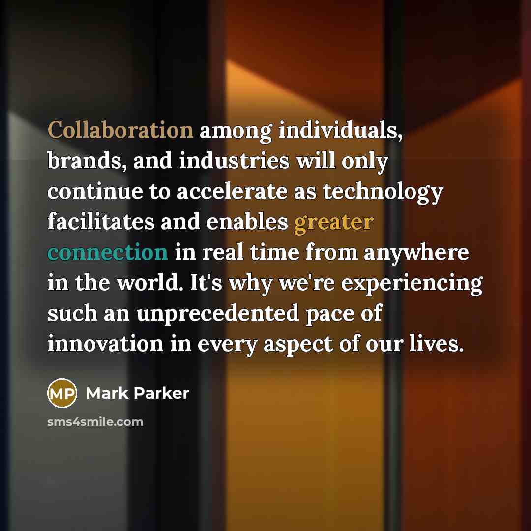 “Collaboration among individuals, brands, and industries will only continue to accelerate as technology facilitates and enables greater connection in real time from anywhere in the world. It's why we're experiencing such an unprecedented pace of innovation in every aspect of our lives.” quote by Mark Parker
