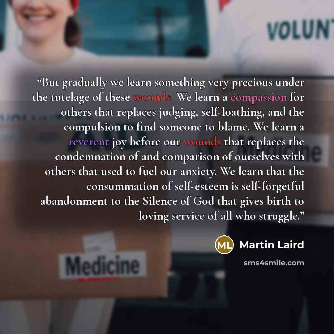 “But gradually we learn something very precious under the tutelage of these wounds. We learn a compassion for others that replaces judging, self-loathing, and the compulsion to find someone to blame. We learn a reverent joy before our wounds that replaces the condemnation of and comparison of…” quote by Martin Laird