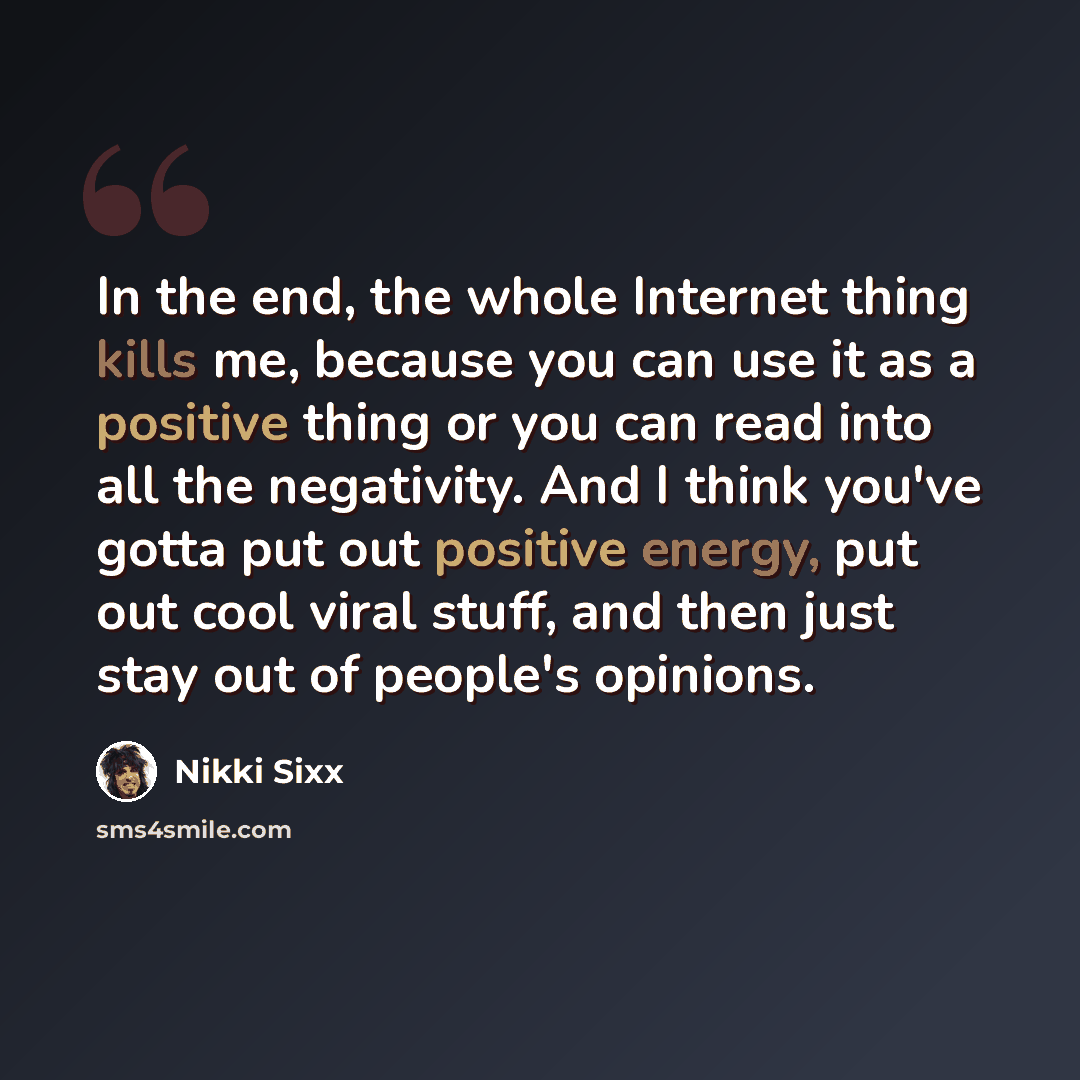 “In the end, the whole Internet thing kills me, because you can use it as a positive thing or you can read into all the negativity. And I think you've gotta put out positive energy, put out cool viral stuff, and then just stay out of people's opinions.” quote by Nikki Sixx