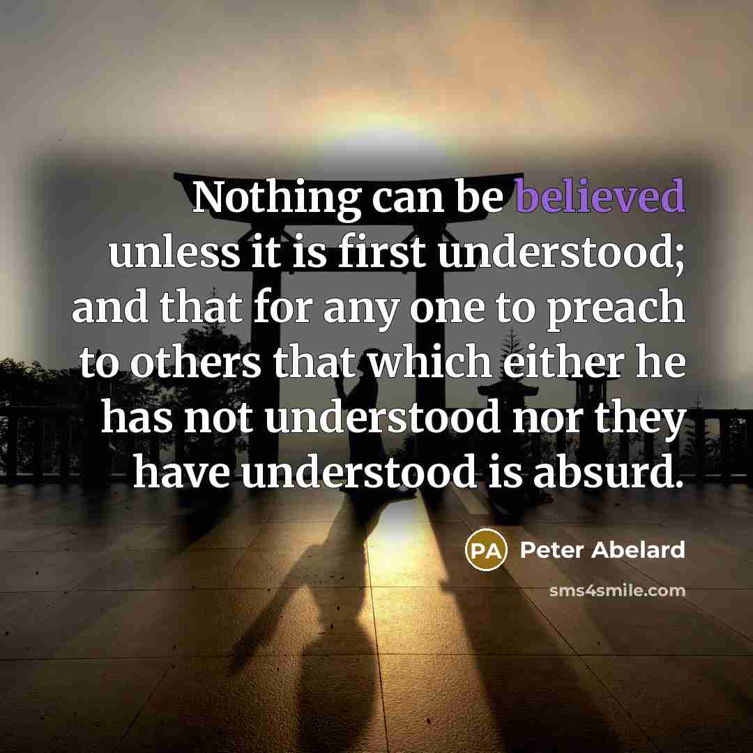 “Nothing can be believed unless it is first understood; and that for any one to preach to others that which either he has not understood nor they have understood is absurd.” quote by Peter Abelard