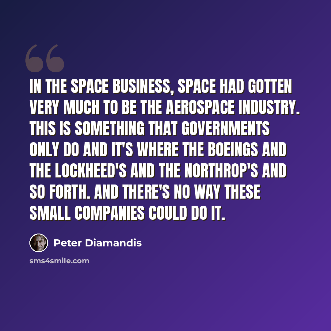 “In the space business, space had gotten very much to be the aerospace industry. This is something that governments only do and it's where the Boeings and the Lockheed's and the Northrop's and so forth. And there's no way these small companies could do it.” quote by Peter Diamandis