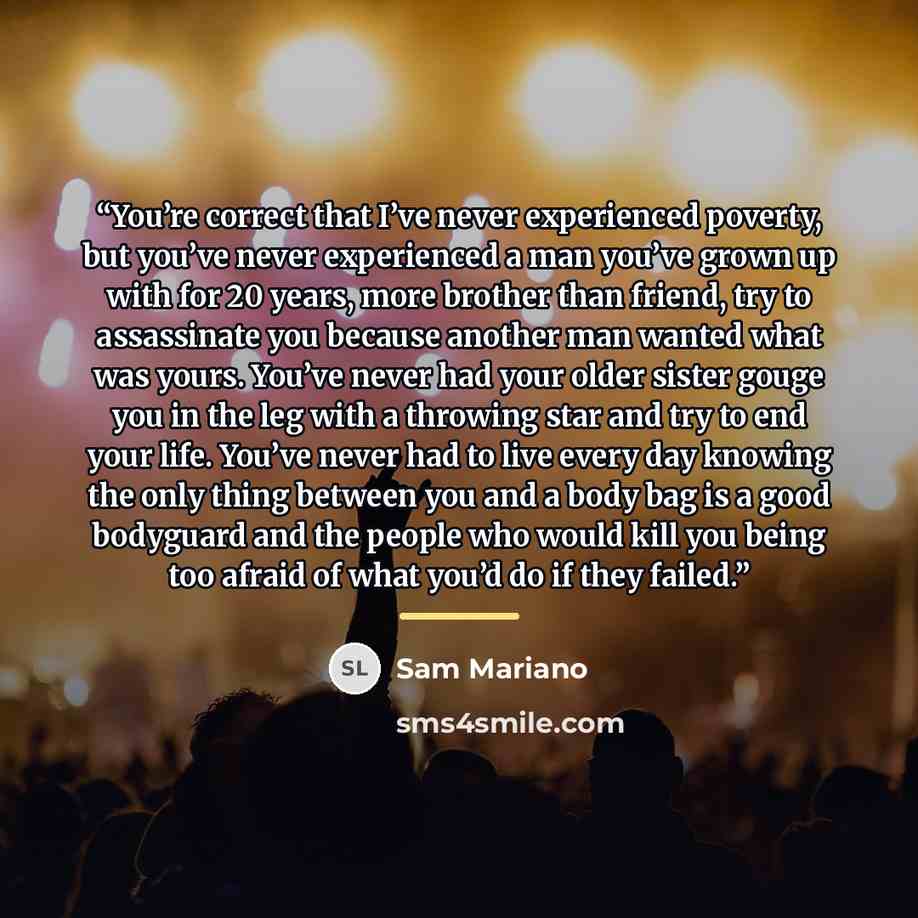 “You’re correct that I’ve never experienced poverty, but you’ve never experienced a man you’ve grown up with for 20 years, more brother than friend, try to assassinate you because another man wanted what was yours. You’ve never had your older sister gouge you in the leg with a throwing star and try…” quote by Sam Mariano