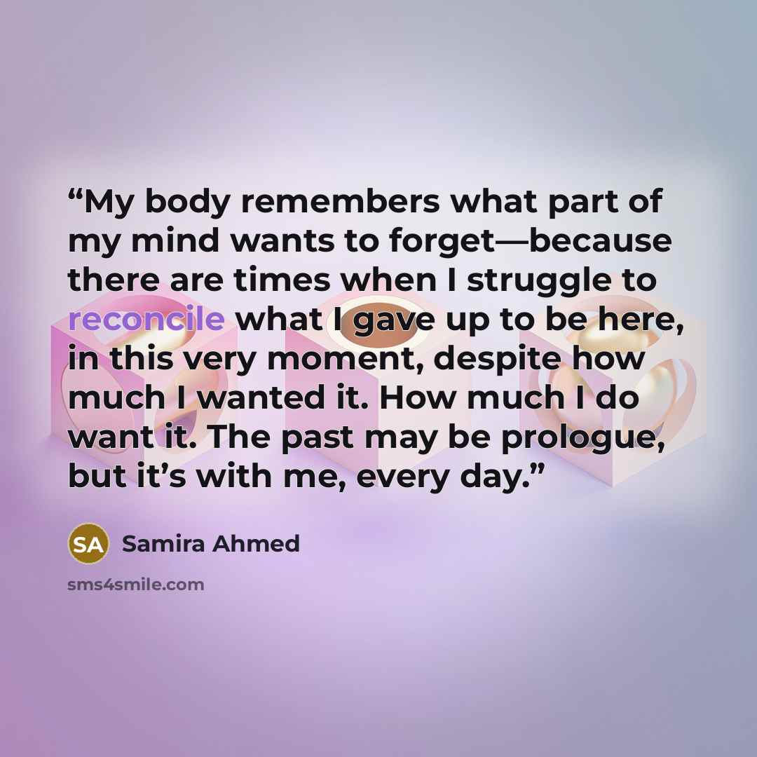 “My body remembers what part of my mind wants to forget—because there are times when I struggle to reconcile what I gave up to be here, in this very moment, despite how much I wanted it. How much I do want it. The past may be prologue, but it’s with me, every day.” quote by Samira Ahmed