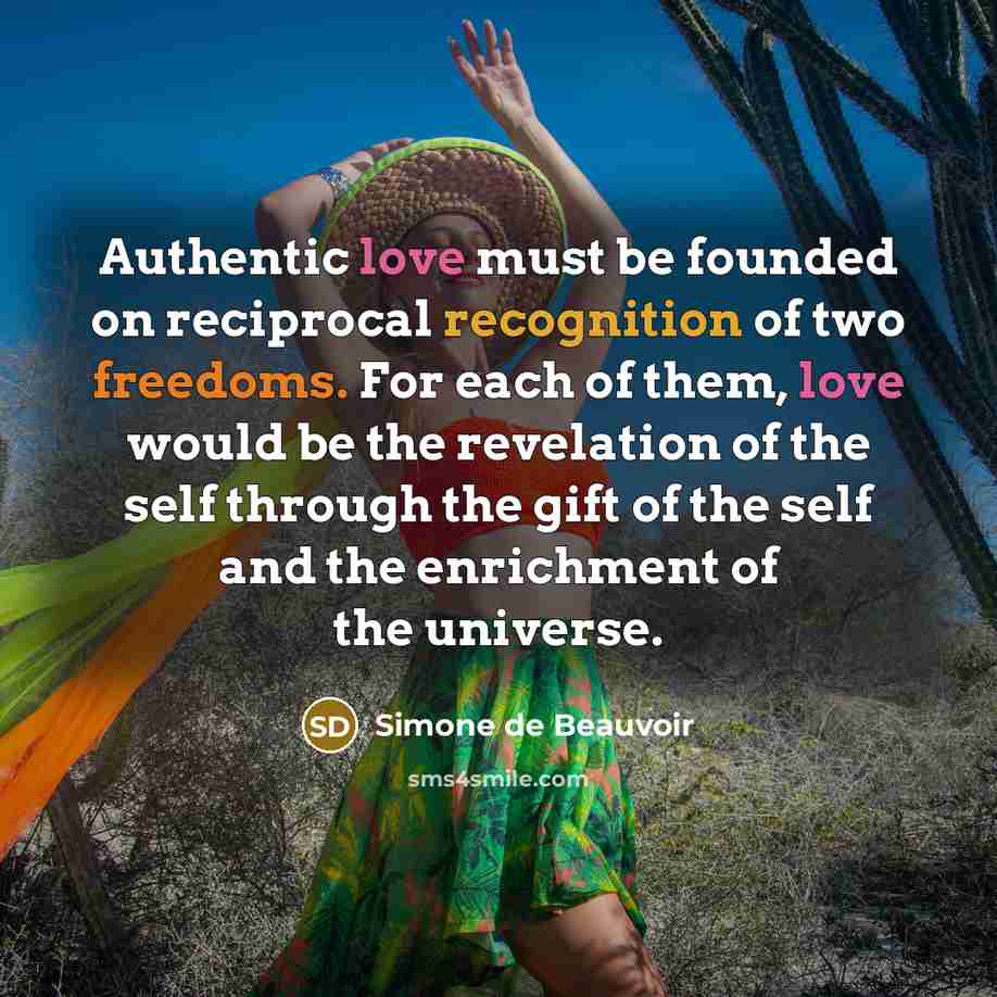 “Authentic love must be founded on reciprocal recognition of two freedoms. For each of them, love would be the revelation of the self through the gift of the self and the enrichment of the universe.” quote by Simone de Beauvoir