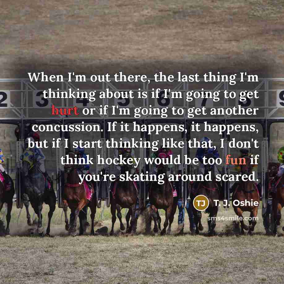 “When I'm out there, the last thing I'm thinking about is if I'm going to get hurt or if I'm going to get another concussion. If it happens, it happens, but if I start thinking like that, I don't think hockey would be too fun if you're skating around scared.” quote by T. J. Oshie