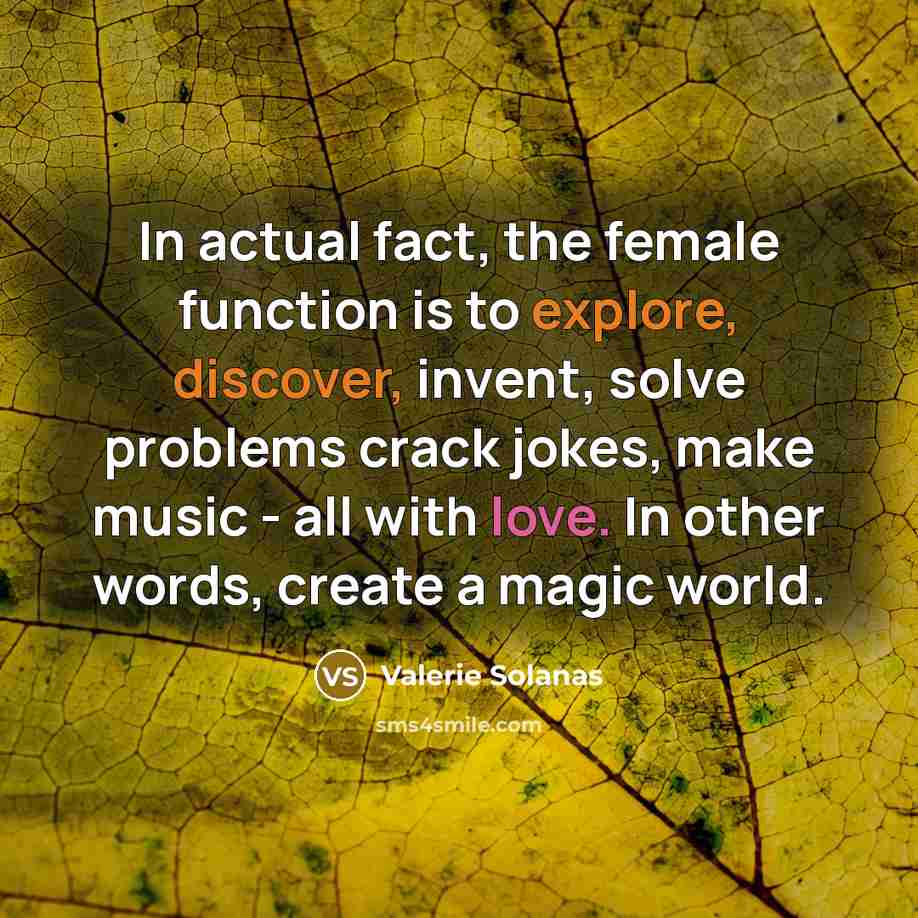 “In actual fact, the female function is to explore, discover, invent, solve problems crack jokes, make music - all with love. In other words, create a magic world.” quote by Valerie Solanas