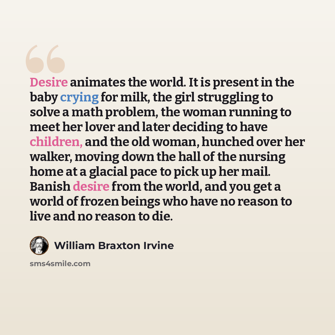 “Desire animates the world. It is present in the baby crying for milk, the girl struggling to solve a math problem, the woman running to meet her lover and later deciding to have children, and the old woman, hunched over her walker, moving down the hall of the nursing home at a glacial pace to pick…” quote by William Braxton Irvine
