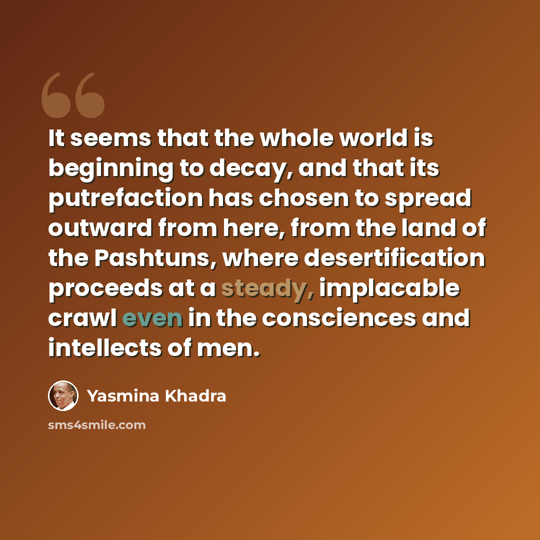 “It seems that the whole world is beginning to decay, and that its putrefaction has chosen to spread outward from here, from the land of the Pashtuns, where desertification proceeds at a steady, implacable crawl even in the consciences and intellects of men.” quote by Yasmina Khadra