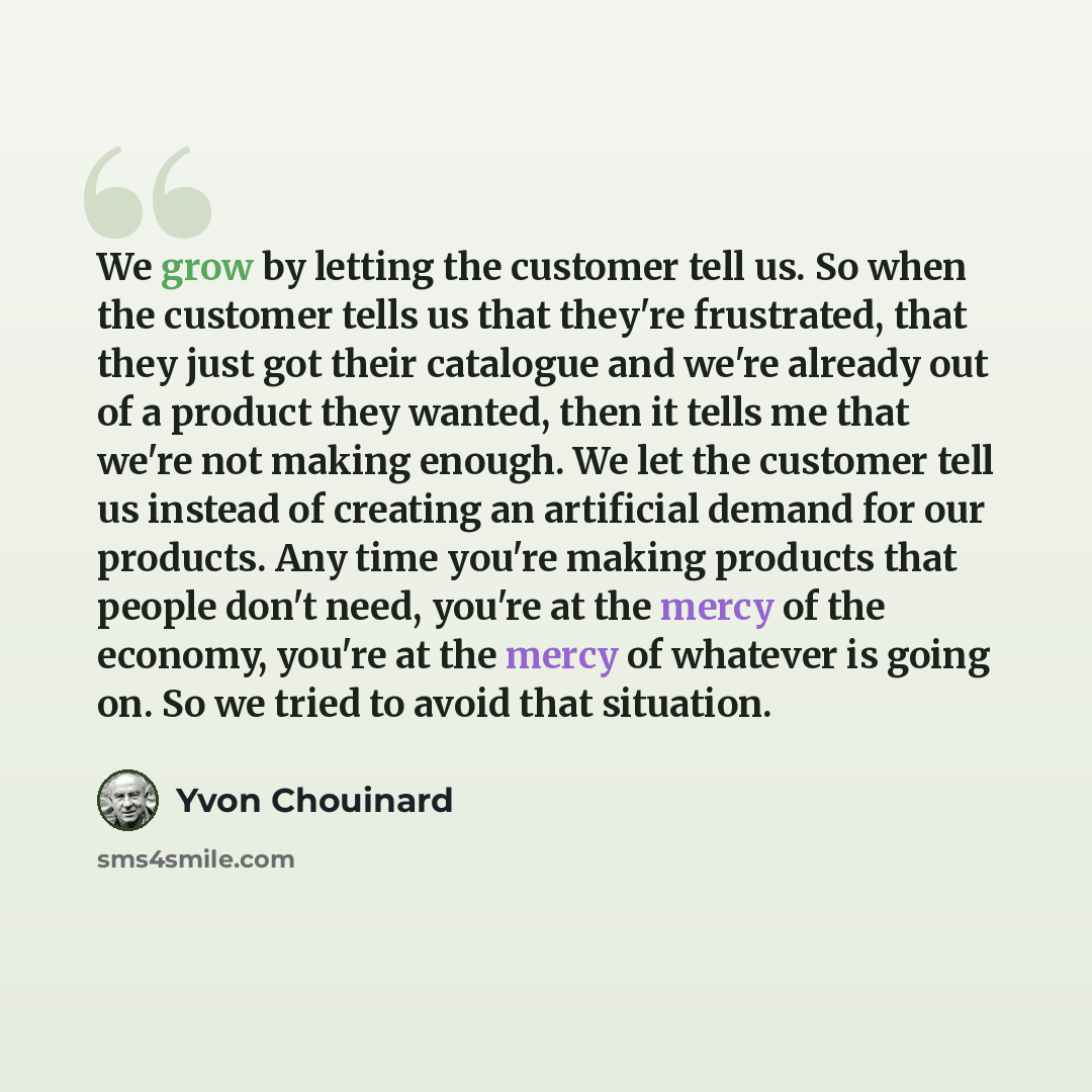 “We grow by letting the customer tell us. So when the customer tells us that they're frustrated, that they just got their catalogue and we're already out of a product they wanted, then it tells me that we're not making enough. We let the customer tell us instead of creating an artificial demand for…” quote by Yvon Chouinard