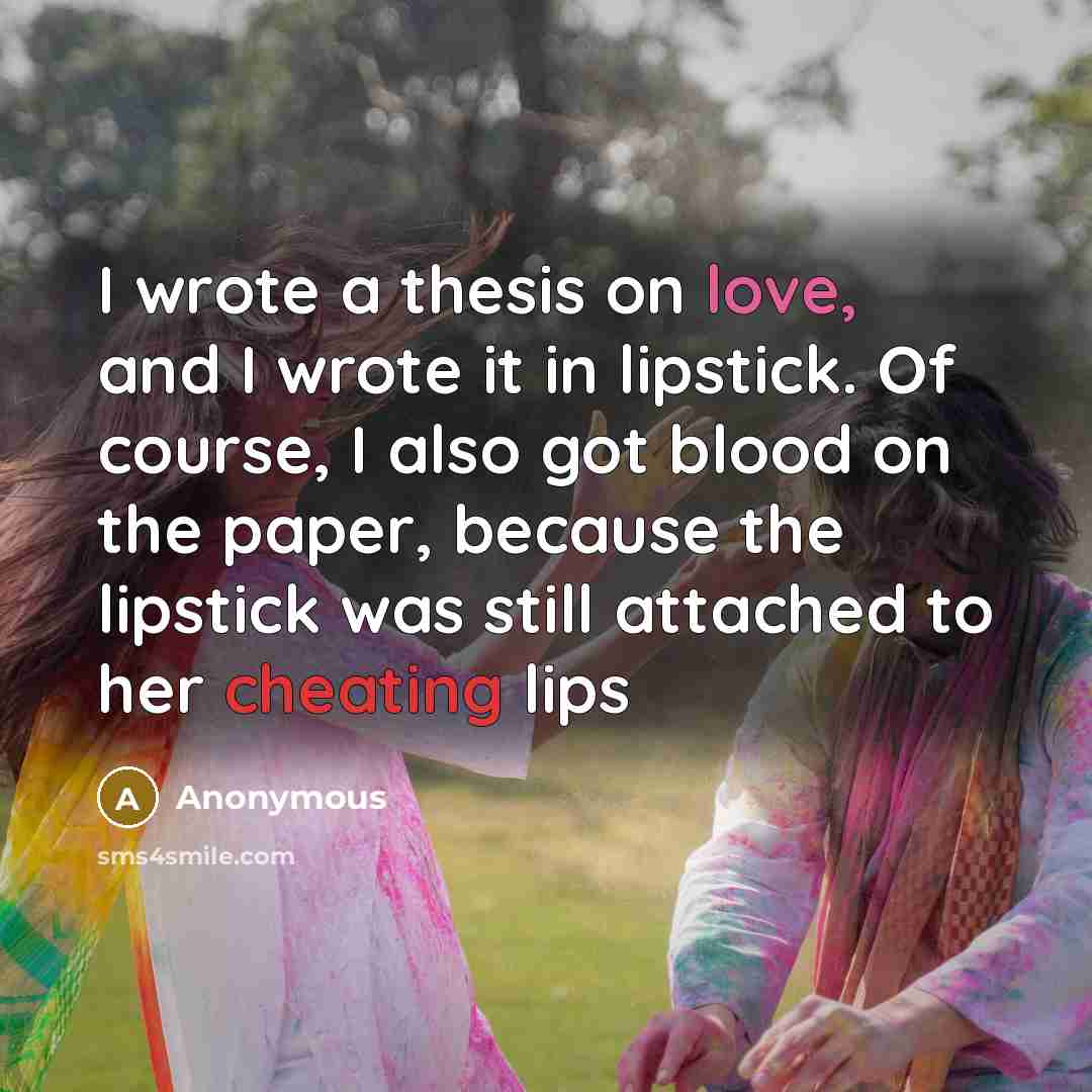 “I wrote a thesis on love, and I wrote it in lipstick. Of course, I also got blood on the paper, because the lipstick was still attached to her cheating lips” quote by Anonymous