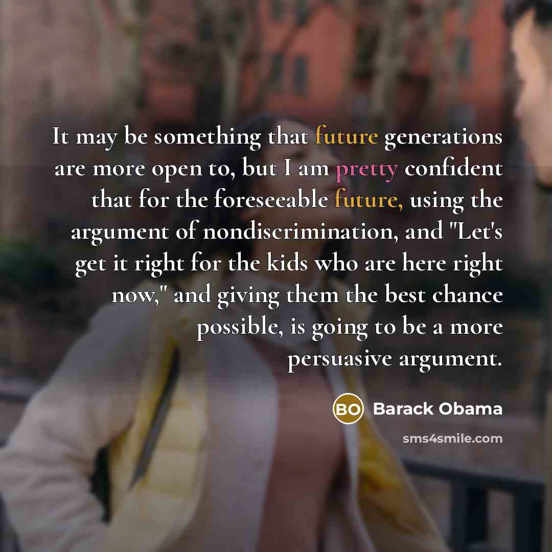 “It may be something that future generations are more open to, but I am pretty confident that for the foreseeable future, using the argument of nondiscrimination, and "Let's get it right for the kids who are here right now," and giving them the best chance possible, is going to be a more persuasive…” quote by Barack Obama