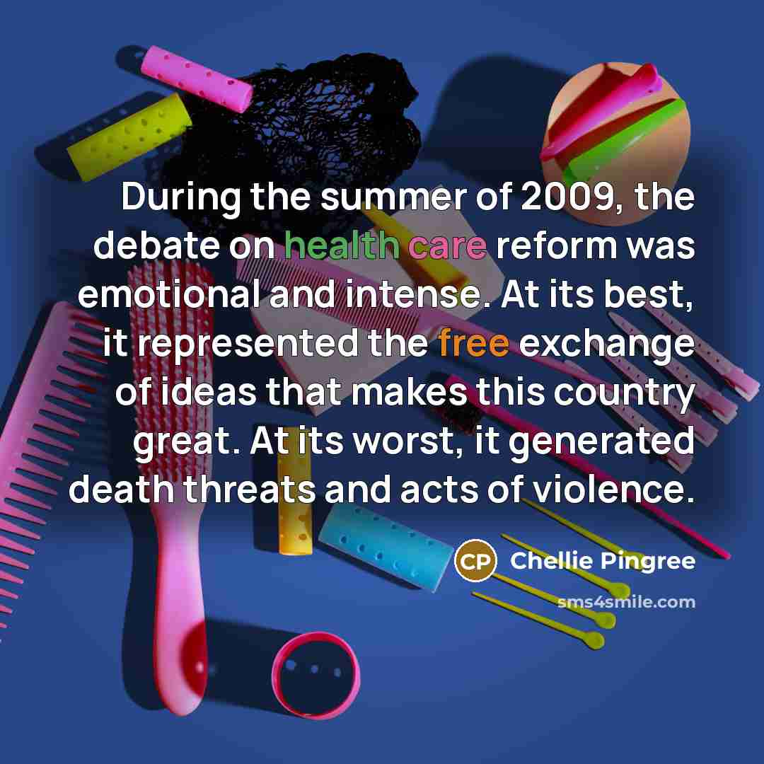 “During the summer of 2009, the debate on health care reform was emotional and intense. At its best, it represented the free exchange of ideas that makes this country great. At its worst, it generated death threats and acts of violence.” quote by Chellie Pingree