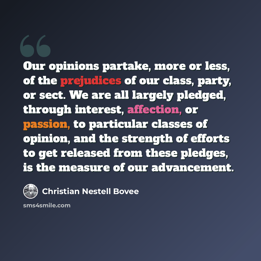 “Our opinions partake, more or less, of the prejudices of our class, party, or sect. We are all largely pledged, through interest, affection, or passion, to particular classes of opinion, and the strength of efforts to get released from these pledges, is the measure of our advancement.” quote by Christian Nestell Bovee