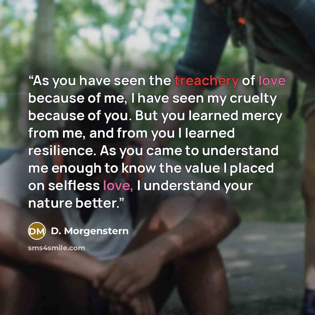 “As you have seen the treachery of love because of me, I have seen my cruelty because of you. But you learned mercy from me, and from you I learned resilience. As you came to understand me enough to know the value I placed on selfless love, I understand your nature better.” quote by D. Morgenstern