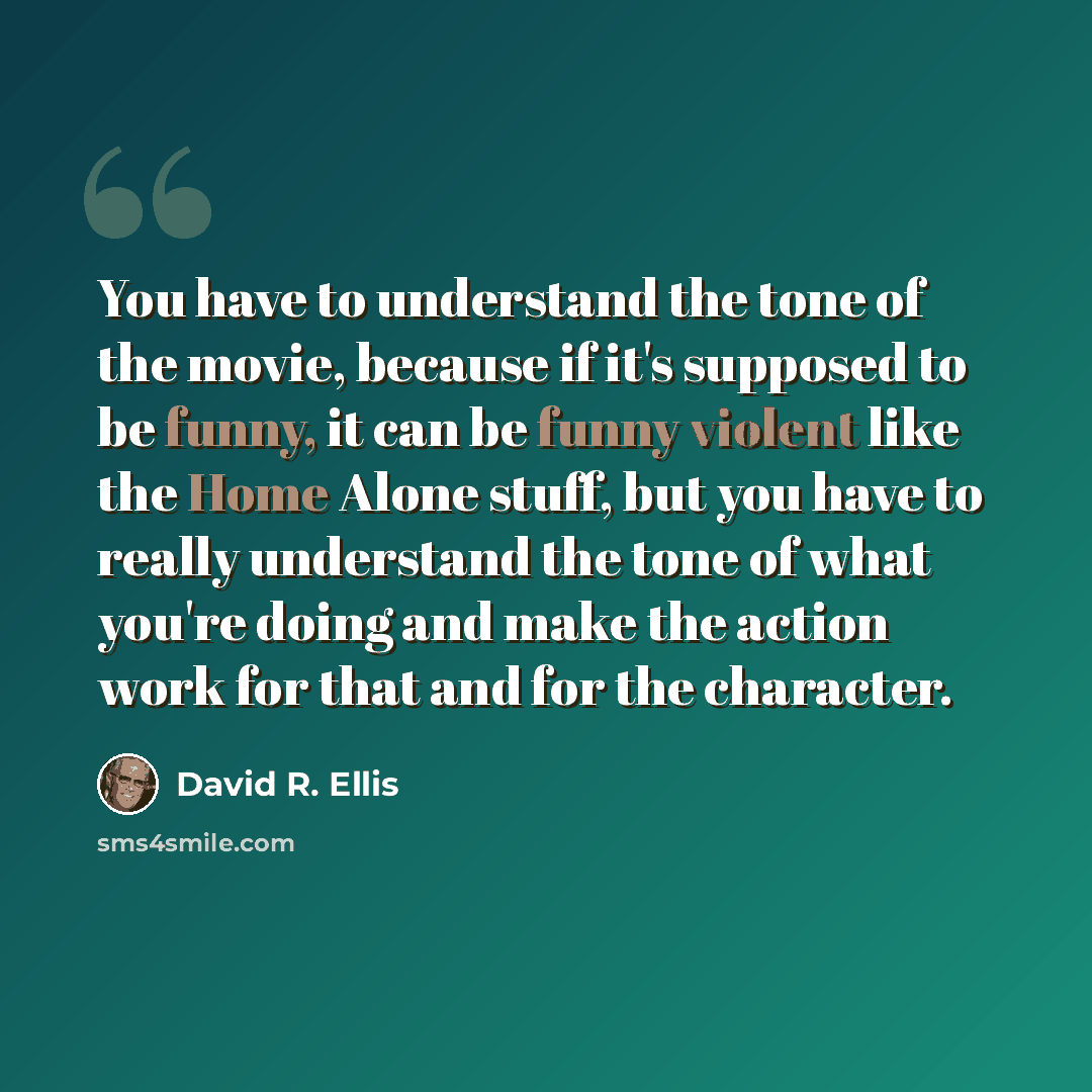 “You have to understand the tone of the movie, because if it's supposed to be funny, it can be funny violent like the Home Alone stuff, but you have to really understand the tone of what you're doing and make the action work for that and for the character.” quote by David R. Ellis