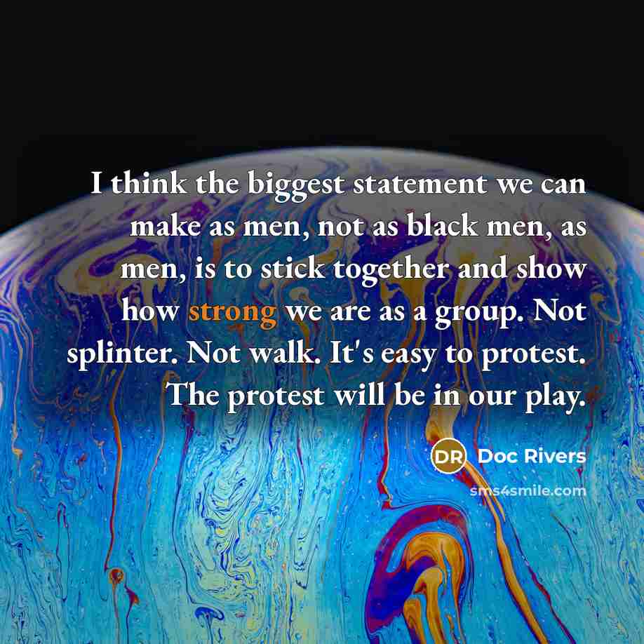 “I think the biggest statement we can make as men, not as black men, as men, is to stick together and show how strong we are as a group. Not splinter. Not walk. It's easy to protest. The protest will be in our play.” quote by Doc Rivers