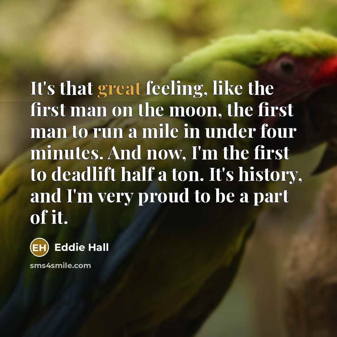 “It's that great feeling, like the first man on the moon, the first man to run a mile in under four minutes. And now, I'm the first to deadlift half a ton. It's history, and I'm very proud to be a part of it.” quote by Eddie Hall