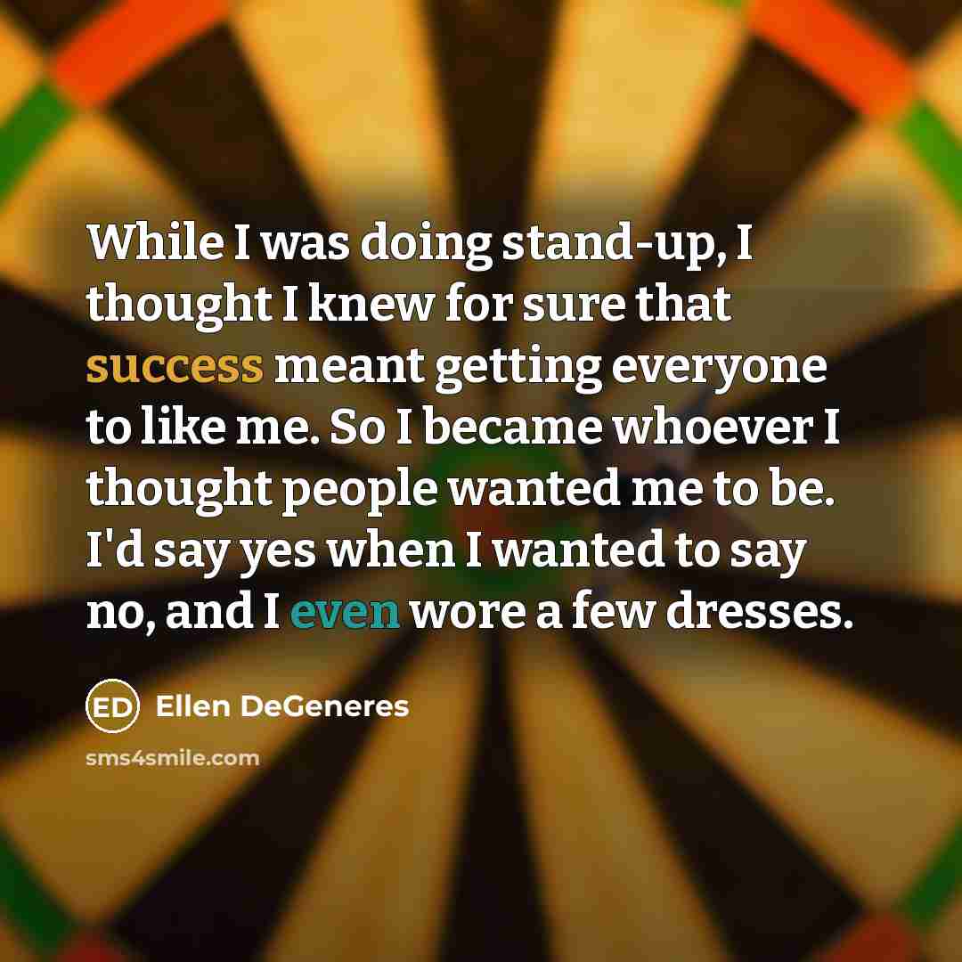 “While I was doing stand-up, I thought I knew for sure that success meant getting everyone to like me. So I became whoever I thought people wanted me to be. I'd say yes when I wanted to say no, and I even wore a few dresses.” quote by Ellen DeGeneres