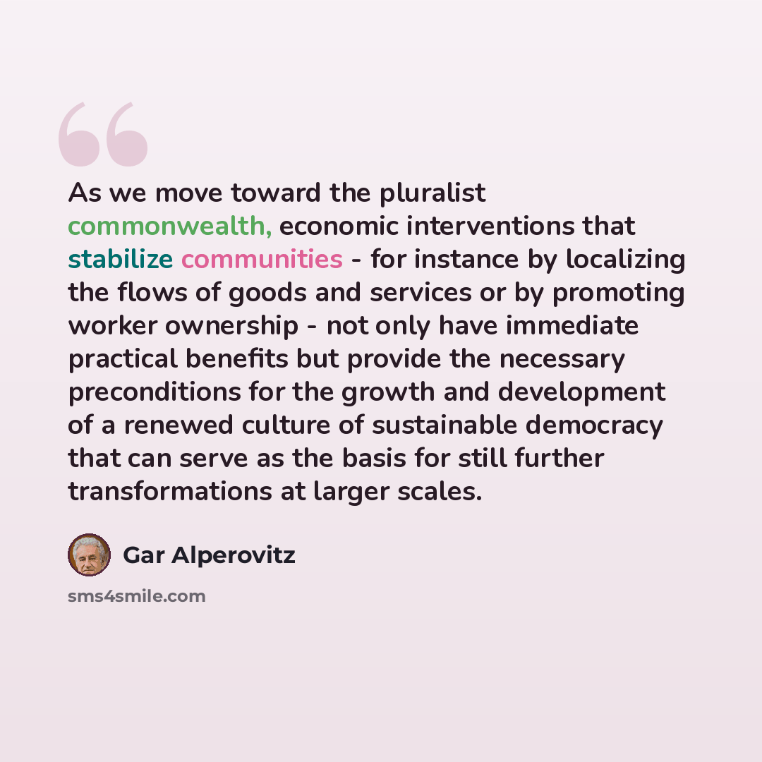 “As we move toward the pluralist commonwealth, economic interventions that stabilize communities - for instance by localizing the flows of goods and services or by promoting worker ownership - not only have immediate practical benefits but provide the necessary preconditions for the growth and…” quote by Gar Alperovitz