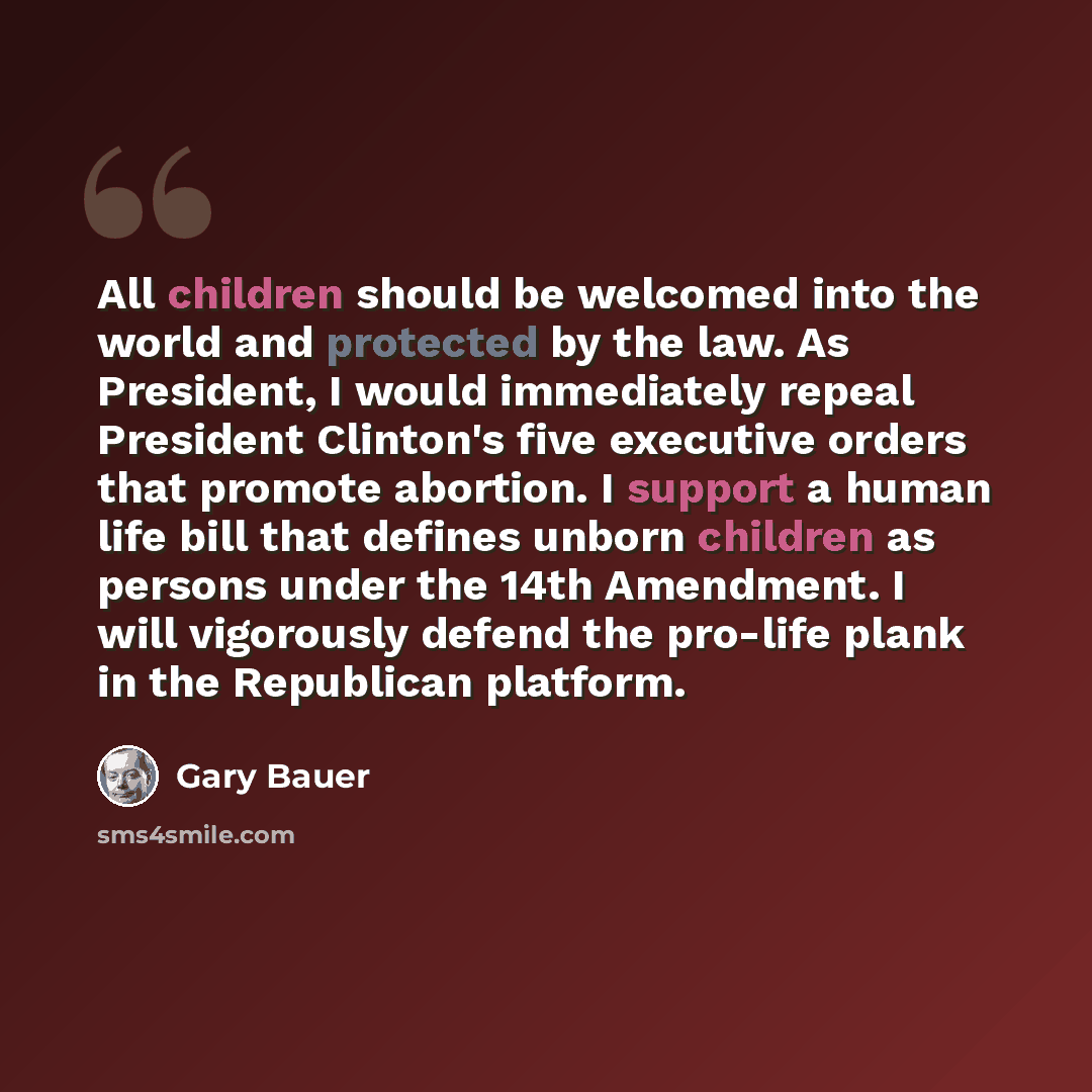 “All children should be welcomed into the world and protected by the law. As President, I would immediately repeal President Clinton's five executive orders that promote abortion. I support a human life bill that defines unborn children as persons under the 14th Amendment. I will vigorously defend…” quote by Gary Bauer