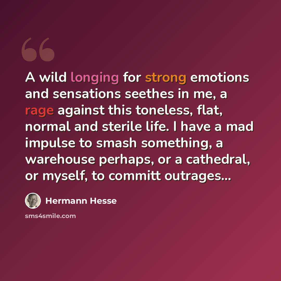 “A wild longing for strong emotions and sensations seethes in me, a rage against this toneless, flat, normal and sterile life. I have a mad impulse to smash something, a warehouse perhaps, or a cathedral, or myself, to committ outrages...” quote by Hermann Hesse