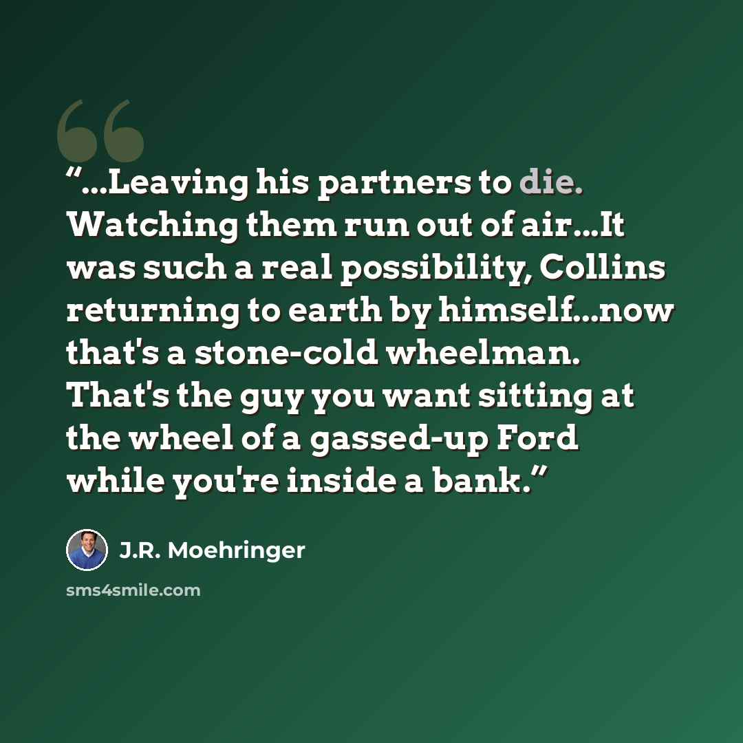 “...Leaving his partners to die. Watching them run out of air...It was such a real possibility, Collins returning to earth by himself...now that's a stone-cold wheelman. That's the guy you want sitting at the wheel of a gassed-up Ford while you're inside a bank.” quote by J.R. Moehringer
