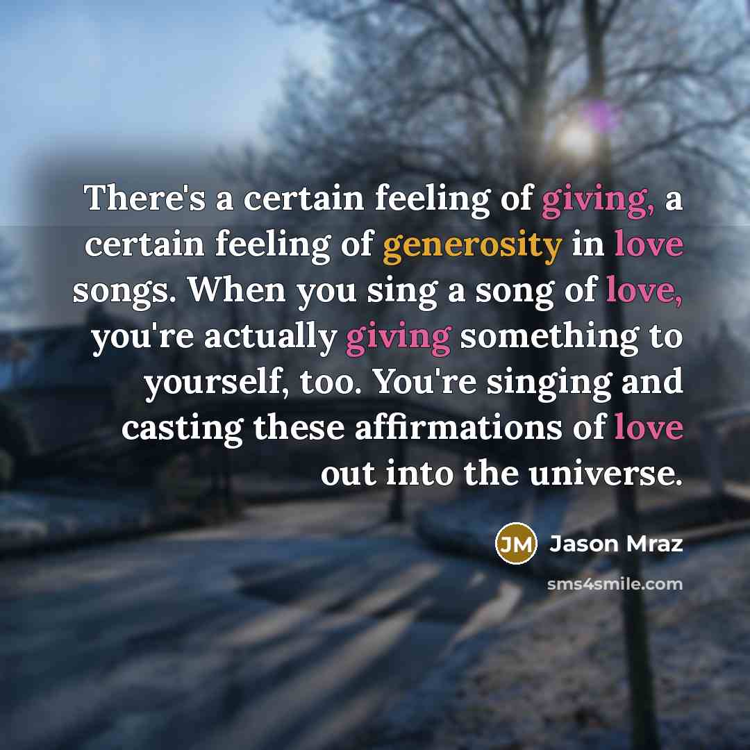 “There's a certain feeling of giving, a certain feeling of generosity in love songs. When you sing a song of love, you're actually giving something to yourself, too. You're singing and casting these affirmations of love out into the universe.” quote by Jason Mraz