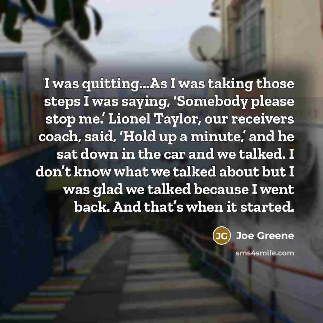 “I was quitting…As I was taking those steps I was saying, ‘Somebody please stop me.’ Lionel Taylor, our receivers coach, said, ‘Hold up a minute,’ and he sat down in the car and we talked. I don’t know what we talked about but I was glad we talked because I went back. And that’s when it started.” quote by Joe Greene