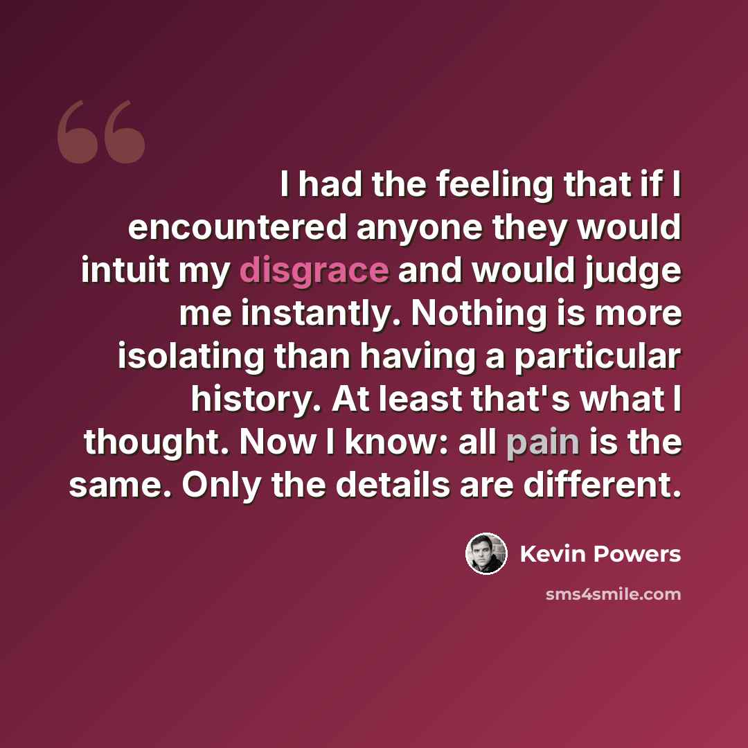 “I had the feeling that if I encountered anyone they would intuit my disgrace and would judge me instantly. Nothing is more isolating than having a particular history. At least that's what I thought. Now I know: all pain is the same. Only the details are different.” quote by Kevin Powers